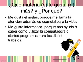 ¿Qué materia (s) te gusta (n)
más? y ¿Por qué?
• Me gusta el ingles, porque me llama la
atención además es esencial para la vida.
• Me gusta informática, porque nos ayuda a
saber como utilizar la computadora o
ciertos programas para los distintos
trabajos.
 