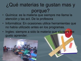 ¿Qué materias te gustan mas y
porque?
• Química: es la materia que siempre me llama la
atención y las act. De la profesora
• Informática: En ocasiones utilice herramientas que
no había utilizado antes en los programas.
• Ingles: siempre a sido la materia que siempre me
gusto aprender.
 