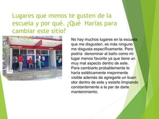 Lugares que menos te gusten de la
escuela y por qué. ¿Qué Harías para
cambiar este sitio?
No hay muchos lugares en la escuela
que me disgusten, es más ninguno
me disgusta específicamente. Pero
podría denominar al baño como mi
lugar menos favorito ya que tiene un
muy mal aspecto dentro de este.
Para cambiarlo probablemente lo
haría estéticamente mejormente
visible además de agregarle un buen
olor dentro de este y estarlo limpiando
constantemente a la par de darle
mantenimiento.
 