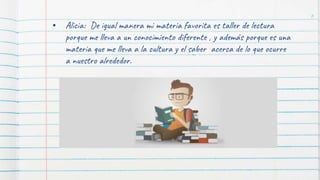 • Alicia: De igual manera mi materia favorita es taller de lectura
porque me lleva a un conocimiento diferente , y además porque es una
materia que me lleva a la cultura y el saber acerca de lo que ocurre
a nuestro alrededor.
6
 