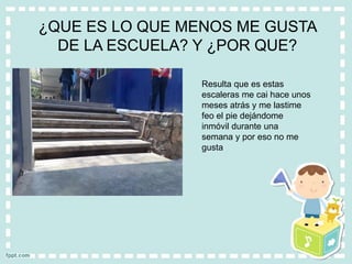 ¿QUE ES LO QUE MENOS ME GUSTA
DE LA ESCUELA? Y ¿POR QUE?
Resulta que es estas
escaleras me cai hace unos
meses atrás y me lastime
feo el pie dejándome
inmóvil durante una
semana y por eso no me
gusta
 