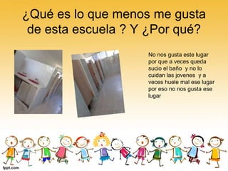 ¿Qué es lo que menos me gusta
de esta escuela ? Y ¿Por qué?
No nos gusta este lugar
por que a veces queda
sucio el baño y no lo
cuidan las jovenes y a
veces huele mal ese lugar
por eso no nos gusta ese
lugar