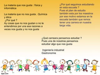 La materia que nos gusta : física y
informática
La materia que no nos gusta . Química
y ética
¿Por qué ?
Ay cosas que no nos gustan o no le
entendimos por una esa razones a
veces nos gusta y no nos gusta
¿Por qué seguimos estudiando
en esta escuela ?
Pues el plan de estudio
también esta por los maestros
por ese motivo estamos en la
escuela también que remos
tener una carrera en nuestra
larga vida.
¿Qué carreara pensamos estudiar ?
Pues una de nosotras pensamos
estudiar algo que nos gusta
Ingeniería industrial
Gastronomia