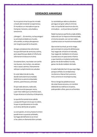 VERDADES AMARGAS
Yo no quieromirarloque he mirado
a travésdel cristal de la experiencia;
El mundoesun mercadoenque se
Compran;honores,voluntadesy
conciencia.
¿Amigos?...¡Esmentira,nohayamigos!
La amistadverdaderaesilusión,
ellacambia,se alejaydesaparece
con losgirosque da la situación.
Amigoscomplacientessólotienen
losque disfrutande venturasycalma,
peroaquellosque abate el infortunio
sólotienentristezaenel alma.
Si estamosbien,nostratan concariño
nos buscan,nosinvitan,nosadulan:
más si acaso caemos,francamente
sólopor cumplimientonossaludan.
En este laberintode lavida,
donde tantodominalamaldad,
todotiene suprecioestipulado:
amores,parentescosyamistad.
El que nada atesora,nadavale,
entoda reuniónpasapor necio,
y por más noble que sushechossean,
loque alcanza esla burlay el desprecio.
Lo que brillanomástiene cabida
y auque brille pororoloque escobre,
loque no perdonamosenlavida
esel atroz delitode serpobre.
La corrupción,el vicioyhastael crimen
puede tenersupuestoseñalado;
lasllagasdel defectonose miran
si las cubre un diamante biencortado.
La sociedadque adorasudesdoro
persigue congran sañaal criminal,
más si el puñal del asesinoesde oro,
enmudece…¡yel juezbesael puñal!
Nada humanoesperfectoynada afable,
todoestá con loimpuroentremezclado,
el mismocorazón,con sertan noble,
¡cuántasvecesse muestraenmascarado!
Que existe lavirtud,yonolo niego,
perosiempre enconjuntodefectuoso:
hay rasgosde virtudenel malvado,
hay rasgosde maldadenel virtuoso.
Cuandoveoa mi pasotanta infamia
y que mancha a mi planta tantolodo,
ganas me da de maldecirlavida,
ganas me da de maldecirde todo.
A nadie habráde herirlo que aquí digo,
porque ceñidoala verdadestoy:
me dierona liberarhiel yveneno
hiel yvenenoenrecompensadoy.
Perosi tengolas palabrastoscas
de estaslíneasoscuras y sinnombre
doblandolasrodillasesel polvo,
pidoperdóna Dios,perono al hombre.
 