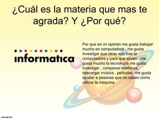 ¿Cuál es la materia que mas te
agrada? Y ¿Por qué?
Por que en mi opinión me gusta trabajar
mucho en computadora , me gusta
investigar que otras app trae la
computadora y para que sirven , me
gusta mucho la tecnología me gusta
investigar , componer teléfonos,
descargar música , películas, me gusta
ayudar a pesonas que no saben como
utilizar la maquina.
 