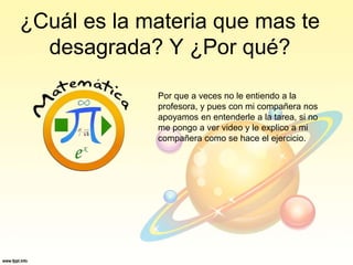 ¿Cuál es la materia que mas te
desagrada? Y ¿Por qué?
Por que a veces no le entiendo a la
profesora, y pues con mi compañera nos
apoyamos en entenderle a la tarea, si no
me pongo a ver video y le explico a mi
compañera como se hace el ejercicio.
 