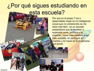 ¿Por qué sigues estudiando en
esta escuela?
Por que en la prepa 7 me e
desarrollado mejor en mi inteligencia
cosas que no comprendía se me
hace mas fácil , es un escuela
preparatoria que te enseñan a
superarte como 'persona y te
enseñan, hacer mas creativo, a ser
más sociable, en participar en
eventos y en hacer en ti un persona
con excitó .
 