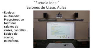 “Escuela Ideal”
Salones de Clase, Aulas
• Equipos
multimedia:
Proyectores en
todos los
salones de
clases, pantallas.
Equipo de
sonido,
micrófono.
 