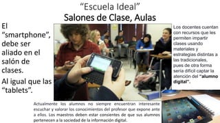 “Escuela Ideal”
Salones de Clase, Aulas
El
“smartphone”,
debe ser
aliado en el
salón de
clases.
Al igual que las
“tablets”.
Los docentes cuentan
con recursos que les
permiten impartir
clases usando
materiales y
estrategias distintas a
las tradicionales,
pues de otra forma
sería difícil captar la
atención del “alumno
digital”.
Actualmente los alumnos no siempre encuentran interesante
escuchar y valorar los conocimientos del profesor que expone ante
a ellos. Los maestros deben estar consientes de que sus alumnos
pertenecen a la sociedad de la información digital.
 