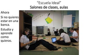 “Escuela Ideal”
Salones de clases, aulas
Ahora
Si no quieres
estar en una
banca.
Estudia y
aprende
como
quieras.
 
