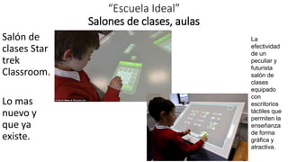 “Escuela Ideal”
Salones de clases, aulas
Salón de
clases Star
trek
Classroom.
Lo mas
nuevo y
que ya
existe.
La
efectividad
de un
peculiar y
futurista
salón de
clases
equipado
con
escritorios
táctiles que
permiten la
enseñanza
de forma
gráfica y
atractiva.
 