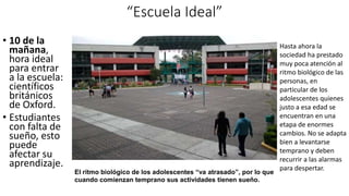 “Escuela Ideal”
• 10 de la
mañana,
hora ideal
para entrar
a la escuela:
científicos
británicos
de Oxford.
• Estudiantes
con falta de
sueño, esto
puede
afectar su
aprendizaje.
El ritmo biológico de los adolescentes “va atrasado”, por lo que
cuando comienzan temprano sus actividades tienen sueño.
Hasta ahora la
sociedad ha prestado
muy poca atención al
ritmo biológico de las
personas, en
particular de los
adolescentes quienes
justo a esa edad se
encuentran en una
etapa de enormes
cambios. No se adapta
bien a levantarse
temprano y deben
recurrir a las alarmas
para despertar.
 