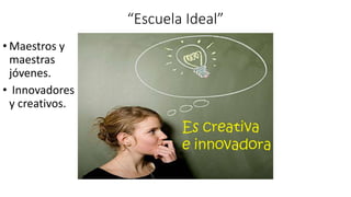“Escuela Ideal”
• Maestros y
maestras
jóvenes.
• Innovadores
y creativos.
 