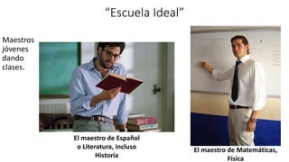 “Escuela Ideal”
Maestros
jóvenes
dando
clases.
El maestro de Español
o Literatura, incluso
Historia
El maestro de Matemáticas,
Física
 