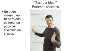 “Escuela Ideal”
Profesor, Maestro
•Un buen
maestro no
tiene miedo
de tener un
poco de
diversión en
el aula.
 