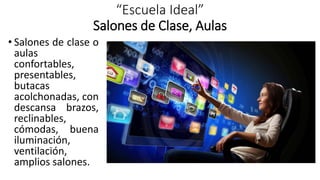 “Escuela Ideal”
Salones de Clase, Aulas
• Salones de clase o
aulas
confortables,
presentables,
butacas
acolchonadas, con
descansa brazos,
reclinables,
cómodas, buena
iluminación,
ventilación,
amplios salones.
 