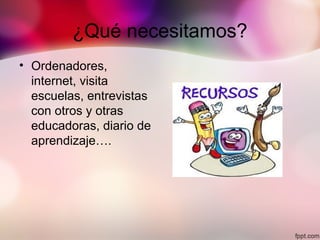 ¿Qué necesitamos?
• Ordenadores,
internet, visita
escuelas, entrevistas
con otros y otras
educadoras, diario de
aprendizaje….
 