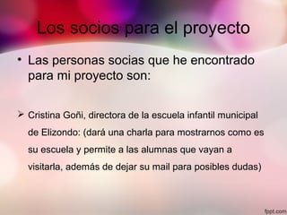 Los socios para el proyecto
• Las personas socias que he encontrado
para mi proyecto son:
 Cristina Goñi, directora de la escuela infantil municipal
de Elizondo: (dará una charla para mostrarnos como es
su escuela y permite a las alumnas que vayan a
visitarla, además de dejar su mail para posibles dudas)
 