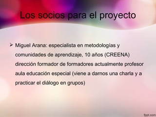 Los socios para el proyecto
 Miguel Arana: especialista en metodologías y
comunidades de aprendizaje, 10 años (CREENA)
dirección formador de formadores actualmente profesor
aula educación especial (viene a darnos una charla y a
practicar el diálogo en grupos)
 