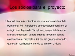 Los socios para el proyecto
 María Lezaun (exdirectora de una escuela infantil de
Pamplona, PT y profesora de educación infantil en el
colegio escolapios de Pamplona, y especialista en la
María Montessori): vendrá cuando lleven un tiempo
elaborando su proyecto e irá por los grupos viendo lo
que están realizando y dando su opinión e ideas
 