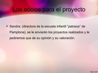 Los socios para el proyecto
 Sandra: (directora de la escuela infantil “patosos” de
Pamplona), se le enviarán los proyectos realizados y le
pediremos que de su opinión y su valoración.
 