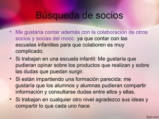 Búsqueda de socios
• Me gustaría contar además con la colaboración de otros
socios y socias del mooc. ya que contar con las
escuelas infantiles para que colaboren es muy
complicado.
• Si trabajan en una escuela infantil: Me gustaría que
pudieran opinar sobre los productos que realizan y sobre
las dudas que puedan surgir.
• Si están impartiendo una formación parecida: me
gustaría que los alumnos y alumnas pudieran compartir
información y consultarse dudas entre ellos y ellas.
• Si trabajan en cualquier otro nivel agradezco sus ideas y
compartir lo que cada uno hace
 