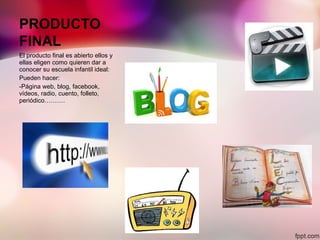 PRODUCTO
FINAL
El producto final es abierto ellos y
ellas eligen como quieren dar a
conocer su escuela infantil ideal:
Pueden hacer:
-Página web, blog, facebook,
vídeos, radio, cuento, folleto,
periódico……….
 