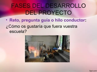 FASES DEL DESARROLLO
DEL PROYECTO
• Reto, pregunta guía o hilo conductor:
¿Cómo os gustaría que fuera vuestra
escuela?
 
