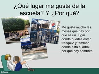 ¿Qué lugar me gusta de la
escuela? Y ¿Por qué?
Me gusta mucho las
mesas que hay por
que es un lugar
donde puedes estar
tranquilo y también
donde esta el árbol
por que hay sombrita
