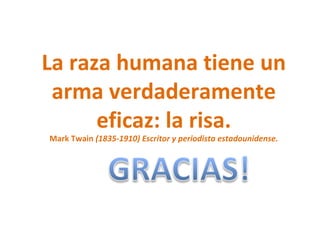 La raza humana tiene un arma verdaderamente eficaz: la risa. Mark Twain (1835-1910) Escritor y periodista estadounidense.