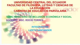 UNIVERSIDAD CENTRAL DEL ECUADOR
FACULTAD DE FILOSOFÍA, LETRAS Y CIENCIAS DE
LA EDUCACIÓN
CARRERA DE EDUCACIÓN PARVULARIA
TEMA: MINISTERIO DE INCLUSIÓN ECONÓMICA Y SOCIAL
DOCENTE: MSC. ROCIO TORRES
INTEGRANTES
LIZETH SANTANDER
 
