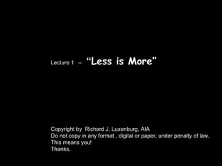 Lecture 1  –  “ Less is More” Copyright by  Richard J. Luxenburg, AIA Do not copy in any format , digital or paper, under penalty of law. This means you! Thanks. 
