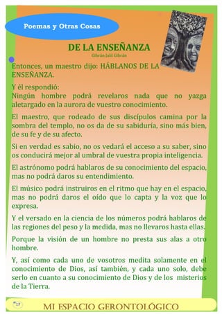 DE LA ENSEÑANZA
Gibrán Jalil Gibrán
Entonces, un maestro dijo: HÁBLANOS DE LA
ENSEÑANZA.
Y él respondió:
Ningún hombre podrá revelaros nada que no yazga
aletargado en la aurora de vuestro conocimiento.
El maestro, que rodeado de sus discípulos camina por la
sombra del templo, no os da de su sabiduría, sino más bien,
de su fe y de su afecto.
Si en verdad es sabio, no os vedará el acceso a su saber, sino
os conducirá mejor al umbral de vuestra propia inteligencia.
El astrónomo podrá hablaros de su conocimiento del espacio,
mas no podrá daros su entendimiento.
El músico podrá instruiros en el ritmo que hay en el espacio,
mas no podrá daros el oído que lo capta y la voz que lo
expresa.
Y el versado en la ciencia de los números podrá hablaros de
las regiones del peso y la medida, mas no llevaros hasta ellas.
Porque la visión de un hombre no presta sus alas a otro
hombre.
Y, así como cada uno de vosotros medita solamente en el
conocimiento de Dios, así también, y cada uno solo, debe
serlo en cuanto a su conocimiento de Dios y de los misterios
de la Tierra.
Poemas y Otras Cosas
Mi Espacio Gerontológico
17
 