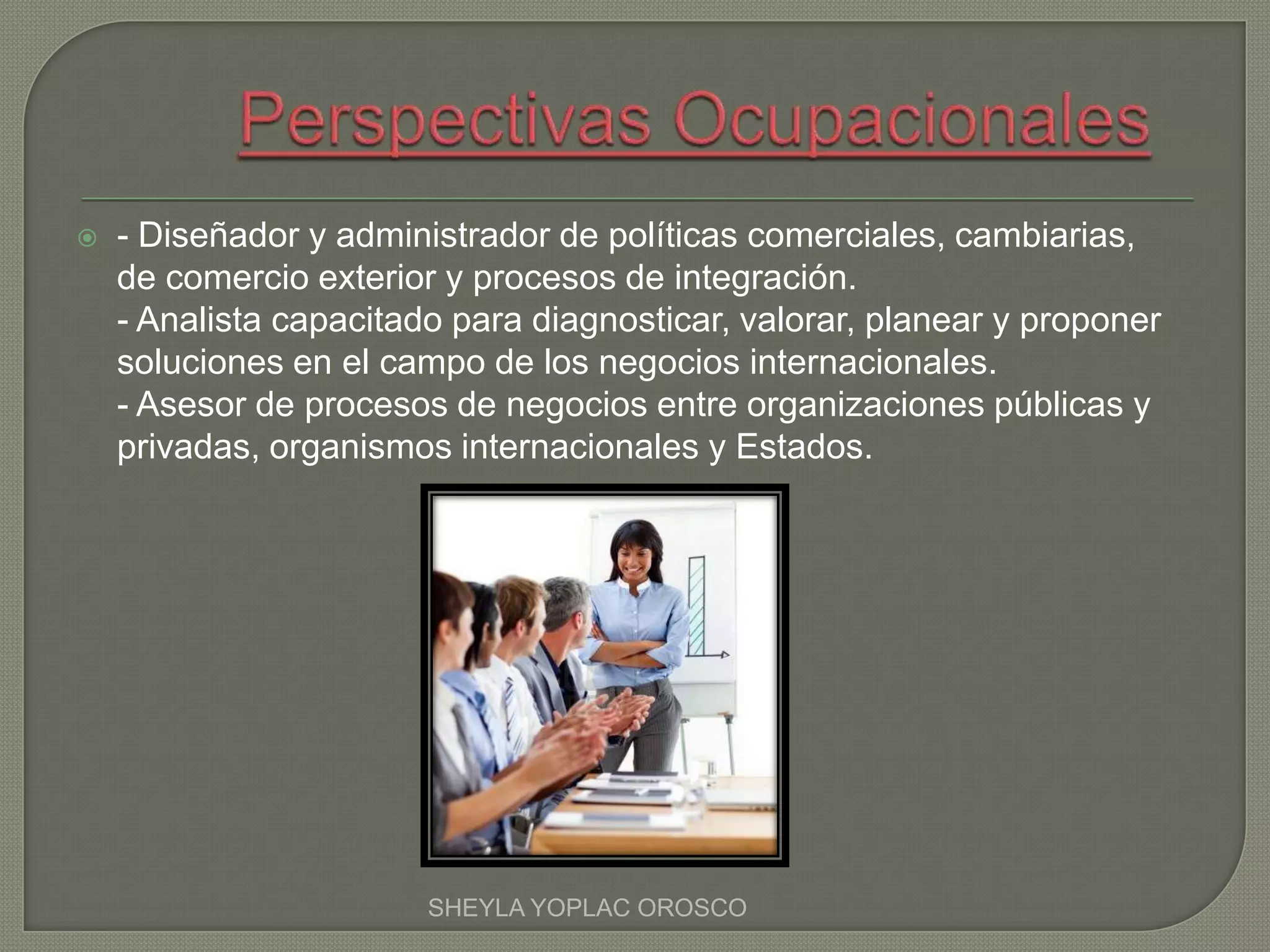  - Diseñador y administrador de políticas comerciales, cambiarias,
de comercio exterior y procesos de integración.
- Analista capacitado para diagnosticar, valorar, planear y proponer
soluciones en el campo de los negocios internacionales.
- Asesor de procesos de negocios entre organizaciones públicas y
privadas, organismos internacionales y Estados.
SHEYLA YOPLAC OROSCO