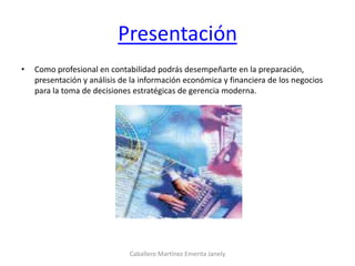 Presentación
• Como profesional en contabilidad podrás desempeñarte en la preparación,
presentación y análisis de la información económica y financiera de los negocios
para la toma de decisiones estratégicas de gerencia moderna.
Caballero Martínez Emerita Janely
 