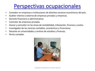 Perspectivas ocupacionales
• Contador en empresas e instituciones de distintos sectores económicos del país.
• Auditor interno o externo de empresas privadas y empresas.
• Gerente financiero o administrativo.
• Contralor de empresas privadas.
• Asesor y consultor en las áreas de contabilidad, tributación, finanzas y costos.
• Investigador de las ciencias contables, económicos y financieras.
• Docente en universidades y centros de estudios y finanzas.
• Perito contable.
Caballero Martínez Emerita Janely
 