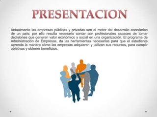 Actualmente las empresas públicas y privadas son el motor del desarrollo económico
de un país; por ello resulta necesario contar con profesionales capaces de tomar
decisiones que generen valor económico y social en una organización. El programa de
Administración de Empresas, da las herramientas necesarias para que el estudiante
aprenda la manera cómo las empresas adquieren y utilizan sus recursos, para cumplir
objetivos y obtener beneficios.
 