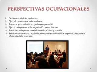  Empresas públicas y privadas.
 Ejercicio profesional independiente.
 Asesoría y consultoría en gestión empresarial.
 Ejecutor de procesos de negociación y conciliación.
 Formulador de proyectos de inversión pública y privada.
 Servicios de asesoría, auditoría, consultoría e información especializada para la
eficiencia de la empresa.
 