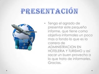 • Tengo el agrado de
presentar este pequeño
informe, que tiene como
objetivo informales un poco
mas a fondo lo que es la
carrera de
ADMINISTRACION EN
HOTELERIA Y TURISMO y así
sacar un buen provecho a
lo que trato de informarles,
Gracias.
 
