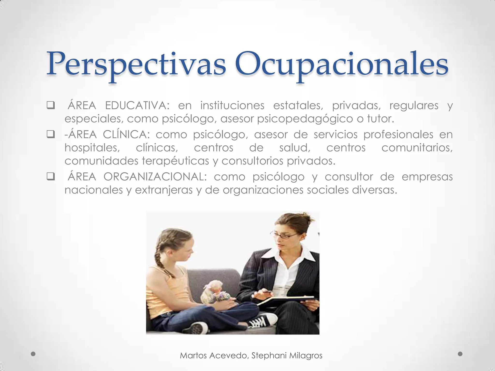 Perspectivas Ocupacionales
ÁREA EDUCATIVA: en instituciones estatales, privadas, regulares y
especiales, como psicólogo, asesor psicopedagógico o tutor.
-ÁREA CLÍNICA: como psicólogo, asesor de servicios profesionales en
hospitales, clínicas, centros de salud, centros comunitarios,
comunidades terapéuticas y consultorios privados.
ÁREA ORGANIZACIONAL: como psicólogo y consultor de empresas
nacionales y extranjeras y de organizaciones sociales diversas.
Martos Acevedo, Stephani Milagros