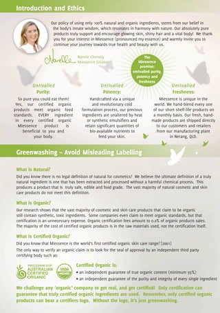 Introduction and Ethics
                     Our policy of using only 100% natural and organic ingredients, stems from our belief in
                      the body’s innate wisdom, which resonates in harmony with nature. Our absolutely pure
                      products truly support and encourage glowing skin, shiny hair and a vital body! We thank
                      you for your interest in Miessence (pronounced my-essence) and warmly invite you to
                      continue your journey towards true health and beauty with us.

                                     Narelle Chenery                         The
                                     Miessence Creator                   Miessence
                                                                           promise:
                                                                      unrivalled purity,
                                                                        potency and
                                                                          freshness
          Unrivalled                               Unrivalled                                 Unrivalled
           Purity:                                  Potency:                                  Freshness:
   So pure you could eat them!               Handcrafted via a unique                  Miessence is unique in the
 Yes, our certified organic                   and revolutionary cold               world. We hand-blend every one
products meet organic food              formulation process, our precious          of our short shelf-life products on
standards. EVERY ingredient             ingredients are unaltered by heat          a monthly basis. Our fresh, hand-
 in every certified organic                or synthetic emulsifiers and           made products are shipped directly
   Miessence     product    is            retain significant quantities of           to our customers and retailers
     beneficial to you and                   bio-available nutrients to              from our manufacturing plant
            your body.                            feed your skin.                            in Nerang, QLD.


 Greenwashing – Avoid Misleading Labelling

 What is Natural?
 Did you know there is no legal definition of natural for cosmetics? We believe the ultimate definition of a truly
 natural ingredient is one that has been extracted and processed without a harmful chemical process. This
 produces a product that is truly safe, edible and food grade. The vast majority of natural cosmetic and skin
 care products do not meet this definition.

 What is Organic?
 Our research shows that the vast majority of cosmetic and skin care products that claim to be organic
 still contain synthetic, toxic ingredients. Some companies even claim to meet organic standards, but that
 certification is an unnecessary expense. Organic certification fees amount to 0.2% of organic products sales.
 The majority of the cost of certified organic products is in the raw materials used, not the certification itself.

 What is Certified Organic?
 Did you know that Miessence is the world’s first certified organic skin care range? [2001]
 The only way to verify an organic claim is to look for the seal of approval by an independent third party
 certifying body such as:

                                    Certified Organic is:
                                    • an independent guarantee of true organic content (minimum 95%)
                                    • an independent guarantee of the purity and integrity of every single ingredient

 We challenge any ‘organic’ company to get real, and get certified! Only certification can
 guarantee that truly certified organic ingredients are used. Remember, only certified organic
 products can bear a certifiers logo. Without the logo, it’s just greenwashing.
 