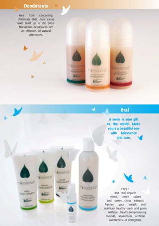 Deodorants
 Free from concerning
chemicals that may cause
toxic build up in the body,
 Miessence deodorants are
   an effective, all natural
         alternative.




                                           Oral
                                   A smile is your gift
                                 to the world. Make
                                  yours a beautiful one
                                    with Miessence
                                        oral care.




                                             Fresh
                                        and cool organic
                                    mints, zesty spices
                                 and sweet citrus extracts
                               freshen your breath and
                               maintain healthy teeth and gums
                               - without health-compromising
                                fluoride, aluminium, artificial
                                   sweeteners, or detergents.
 