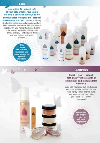 Body
      Accounting for around 15%
   of your body weight, your skin is
 not only a protective barrier, it is the
communicator between the external
environment and you. Miessence bathing,
deodorising, moisturising and protective products
 serve to support and nurture your skin without
  impeding it’s vital natural functions. Delight
    in the aromatic sensations of invigorating
      citrus extracts, cold-pressed fruit
          and nut butters and exotic
                     blossoms.


                      With
                    choices
                like that from
               Miessence, who
              would want to use
                   synthetic
                  impostors?




                                                                Cosmetics
                                                        Reveal your natural,
                                                     fresh beauty with a palette of
                                                    simple hues and pigments from
                                                              Miessence.
                                                    Made from nourishing fruit oils, botanical
                                                    waxes and mineral pigments so fine,
                                                     you’ll hardly know they’re there.
                                                       Your admirers will just think
                                                           you have a perfect
                                                                  complexion!




                                                                  Foundations
                                                                   and mineral
                                                                   powders to
                                                                    suit most
                                                                  complexions.
 