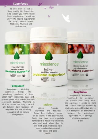 Superfoods
          Do you want to live a
        long, healthy life? Our mission
      is to support you in this vision!
      Three supplements stand out
       above the rest to supercharge
         the body’s natural health:
           Probiotics, Alkalisers and
                 Antioxidants.




            DeepGreen
       DeepGreen       Alkalising
    Superfood       brings       the                                                  BerryRadical
  nourishing goodness of deep
                                                                                  BerryRadical Antioxidant
 green leafy vegetables, algae and
                                                                                Superfood        is   designed
genuine grass juice powder into one
                                                                              to provide your body with
convenient package. Alkalising is
                                                                             the nutrition it needs to fight
 vital to restore the body’s natural                InLiven                 free radical damage caused by
  pH balance. Each teaspoon of
                                             InLiven        Probiotic       environmental and lifestyle stress.
    DeepGreen has the alkalising
                                          Superfood and FastTract             Each teaspoon of BerryRadical
       equivalent of 7-8 serves
                                       Gluten Free Probiotic contain           contains       the    antioxidant
            of vegetables.
                                      all 26 strains of the Lactobacillus        equivalent of 8 servings
                                     family that have been especially               of fruit and vegetables
                                     formulated to reach your intestines                      a day.
                                      alive and work where they do
                                       the most good. Probiotics have
                                           been associated with overall
                                              well-being and good
                                                     health.
 
