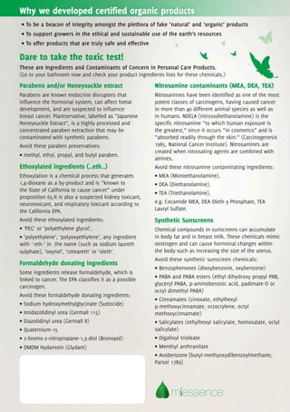 Why we developed certified organic products
• To be a beacon of integrity amongst the plethora of fake ‘natural’ and ‘organic’ products
• To support growers in the ethical and sustainable use of the earth’s resources
• To offer products that are truly safe and effective

Dare to take the toxic test!
These are Ingredients and Contaminants of Concern in Personal Care Products.
(Go to your bathroom now and check your product ingredients lists for these chemicals.)
Parabens and/or Honeysuckle extract                      Nitrosamine contaminants (MEA, DEA, TEA)
Parabens are known endocrine disrupters that             Nitrosamines have been identified as one of the most
influence the hormonal system, can affect foetal         potent classes of carcinogens, having caused cancer
development, and are suspected to influence              in more than 40 different animal species as well as
breast cancer. Plantservative, labelled as “Japanese     in humans. NDELA (nitrosodiethanolamine) is the
Honeysuckle Extract”, is a highly processed and          specific nitrosamine “to which human exposure is
concentrated paraben extraction that may be              the greatest,” since it occurs “in cosmetics” and is
contaminated with synthetic parabens.                    “absorbed readily through the skin.” (Carcinogenesis
Avoid these paraben preservatives:                       1985, National Cancer Institute). Nitrosamines are
                                                         created when nitrosating agents are combined with
• methyl, ethyl, propyl, and butyl paraben.
                                                         amines.
Ethoxylated ingredients (..eth..)                        Avoid these nitrosamine contaminating ingredients:
Ethoxylation is a chemical process that generates        • MEA (Monoethanolamine),
1,4-dioxane as a by-product and is “known to             • DEA (Diethanolamine),
the State of California to cause cancer” under
                                                         • TEA (Triethanolamine),
proposition 65.It is also a suspected kidney toxicant,
neurotoxicant, and respiratory toxicant according to     e.g. Cocamide MEA, DEA Oleth-3 Phosphate, TEA
the California EPA.                                      Lauryl Sulfate.
Avoid these ethoxylated ingredients:                     Synthetic Sunscreens
• ‘PEG’ or ‘polyethylene glycol’,                        Chemical compounds in sunscreens can accumulate
• ‘polyethylene’, ‘polyoxyethylene’, any ingredient      in body fat and in breast milk. These chemicals mimic
with ‘-eth-’ in the name (such as sodium laureth         oestrogen and can cause hormonal changes within
sulphate), ‘oxynol’, ‘ceteareth’ or ‘oleth’.             the body such as increasing the size of the uterus.
                                                         Avoid these synthetic sunscreen chemicals:
Formaldehyde donating ingredients
                                                         • Benzophenones (dixoybenzone, oxybenzone)
Some ingredients release formaldehyde, which is
linked to cancer. The EPA classifies it as a possible    • PABA and PABA esters (ethyl dihydroxy propyl PAB,
carcinogen.                                              glyceryl PABA, p-aminobenzoic acid, padimate-O or
                                                         octyl dimethyl PABA)
Avoid these formaldehyde donating ingredients:
                                                         • Cinnamates (cinoxate, ethylhexyl
• Sodium hydroxymethylglycinate (Suttocide)              p-methoxycinnamate, octocrylene, octyl
• Imidazolidinyl urea (Germall 115)                      methoxycinnamate)
• Diazolidinyl urea (Germall II)                         • Salicylates (ethylhexyl salicylate, homosalate, octyl
• Quaternium-15                                          salicylate)
• 2-bromo-2-nitropropane-1,3-diol (Bronopol)             • Digalloyl trioleate
• DMDM Hydantoin (Glydant)                               • Menthyl anthranilate
                                                         • Avobenzone [butyl-methyoxydibenzoylmethane;
                                                         Parsol 1789]




                                                                m essence             ®
 