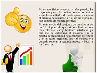Mi estado físico, respecto al año pasado, ha
mejorado y esto he podido concluirlo debido
a que los resultados de ciertas pruebas, como
el circuito de resistencia o el de las esponjas,
han cambio de manera positiva.
Mi nota media del conjunto de pruebas es de
un 5,9. A pesar de que este resultado no sea
muy elevado, estoy bastante satisfecha ya
que me he esforzado al máximo. En la
prueba de flexibilidad he alcanzado los 45cm
y en el balón medicinal los 4,6 metros. Me
gustaría superar la segunda prueba y llegar a
los 5 metros.
 
