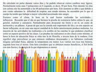 He calculado mi pulso durante varios días y he podido observar ciertos cambios muy ligeros.
Normalmente tenía unas 5 pulsaciones en 6 segundo, es decir, 50 por hora. Pero durante los días
con calima este ha aumentado a las 60 pulsaciones por hora. Este aumento se debe a que debido a
este viento sahariano la dificultad de respirar, aun siendo mínima, ha ascendido por lo que el
cuerpo ha tenido que trabajar a mayor velocidad necesitando más sangre.
Factores como el clima, la hora en la cual fueron realizadas las actividades…
influyeron. Recuerdo que el ida en que hicimos la prueba de resistencia había calima lo que, en
general, malestar y cansancio. Normalmente para desayunar me limito a un té, un zumo de
melocotón y un plátano. A pesar de que sea la comida más importante del día y en este aspecto un
factor influyente, en mi caso una mayor cantidad de lo dicho anteriormente produce molestias. La
mayoría de las actividades las realizamos a la sombra en las canchas lo que podemos clasificar
como un aspecto positivo de las clases. Las pruebas las realizamos en dos clases como mínimo, el
lunes la hora de educación física se sitúa tras la de filosofía, a tercera hora de la mañana. Esto
significó algo provechoso ya que entonces estábamos descansados y no habíamos realizado
ninguna actividad física, además la temperatura era menor. Los viernes nos toca tras historia,
segunda hora tras el recreo. Esta hora considero que se obtienen menos beneficios, el Sol brilla
con más fuerza y la energía de la que disponemos es menor.
 