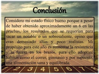 Conclusión
Considero mi estado físico bueno porque a pesar
de haber obtenido aproximadamente un 6 en las
pruebas, los resultados que se requerían para
sacar un notable o un sobresaliente, opino que
eran demasiado altas y poco realistas. Mi
propósito para este año es aumentar la resistencia
y la fuerza en los brazos, para ello adoptaré
hábitos como el correr, gimnasio y por supuesto,
una alimentación sana y equilibrada.
 