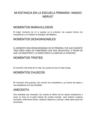 MI ESTANCIA EN LA ESCUELA PRIMARIA “AMADO
                   NERVO”


MOMENTOS MARAVILLOSOS
El mejor momento de mí vi escolar en la primaria, fue cuando fuimos mis
compañeros y mi maestra al Zoológico del Altiplano.

MOMENTOS DESAGRADABLES


EL MOMENTO MAS DESSAGRADABLE DE MI PRIMARIA, FUE QUE DURANTE
TRES AÑOS HUBO UN COMPAÑERO QUE NOS MOLESTAVA, A PESAR DE
QUE LOS MAESTROS Y LA DIRECTORA LE LLAMAVAN LA ATENCION

MOMENTOS TRISTES


El momento más triste de mi vida, fue cuando se fue mi mejor amigo.

MOMENTOS CHUSCOS


Mi momento más gracioso, fue cuando mis compañeros y yo fuimos de paseo y
nos estrellamos con dos bicicletas.

ANECDOTA
Una anécdota que comparto, fue cuando el último día de clases empezamos a
cavar un hoyo en la parte trasera de nuestra escuela para enterrar nuestros
recuerdos, enterramos dinero, cadenas, lapiceros y canicas, nadie sabrá quien los
encontrara.
 