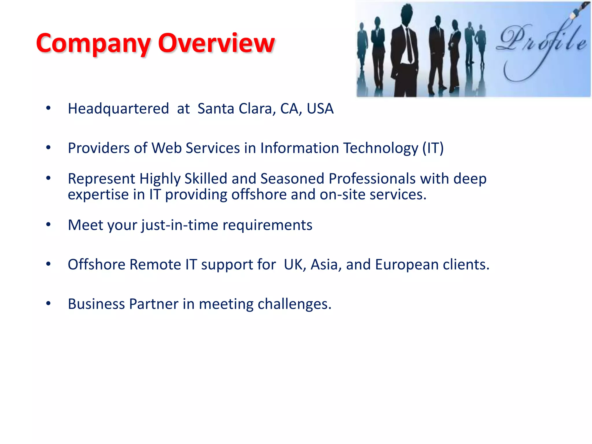 Company Overview

• Headquartered at Santa Clara, CA, USA

• Providers of Web Services in Information Technology (IT)
• Represent Highly Skilled and Seasoned Professionals with deep
  expertise in IT providing offshore and on-site services.
• Meet your just-in-time requirements

• Offshore Remote IT support for UK, Asia, and European clients.

• Business Partner in meeting challenges.
 